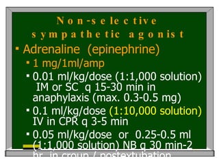 Non-selective sympathetic agonist Adrenaline  (epinephrine) 1 mg/1ml/amp 0.01 ml/kg/dose (1:1,000 solution)  IM or SC  q 15-30 min in  anaphylaxis (max. 0.3-0.5 mg) 0.1 ml/kg/dose  (1:10,000 solution)  IV in CPR q 3-5 min  0.05 ml/kg/dose  or  0.25-0.5 ml (1:1,000 solution) NB q 30 min-2 hr  in croup / postextubation stridor  SE : tachycardia  >>>  arrythmia  