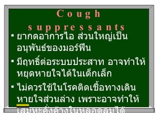 Cough suppressants ยากดอาการไอ ส่วนใหญ่เป็นอนุพันธ์ของมอร์ฟีน มีฤทธิ์ต่อระบบประสาท อาจทำให้หยุดหายใจได้ในเด็กเล็ก  ไม่ควรใช้ในโรคติดเชื้อทางเดินหายใจส่วนล่าง เพราะอาจทำให้เสมหะคั่งค้างในหลอดลมได้ 