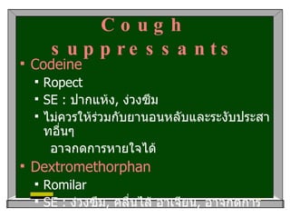Cough suppressants Codeine Ropect SE :  ปากแห้ง ,  ง่วงซึม ไม่ควรให้ร่วมกับยานอนหลับและระงับประสาทอื่นๆ อาจกดการหายใจได้ Dextromethorphan Romilar SE :  ง่วงซึม ,  คลื่นไส้ อาเจียน ,  อาจกดการหายใจได้ 