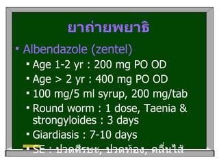 ยาถ่ายพยาธิ Albendazole (zentel) Age 1-2 yr : 200 mg PO OD Age > 2 yr : 400 mg PO OD 100 mg/5 ml syrup, 200 mg/tab Round worm : 1 dose, Taenia & strongyloides : 3 days Giardiasis : 7-10 days  SE :  ปวดศีรษะ ,  ปวดท้อง ,  คลื่นไส้ 