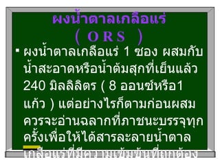 ผงน้ำตาลเกลือแร่  ( ORS ) ผงน้ำตาลเกลือแร่  1  ซอง ผสมกับน้ำสะอาดหรือน้ำต้มสุกที่เย็นแล้ว  240  มิลลิลิตร  ( 8  ออนซ์หรือ 1  แก้ว  )  แต่อย่างไรก็ตามก่อนผสมควรจะอ่านฉลากที่ภาชนะบรรจุทุกครั้งเพื่อให้ได้สารละลายน้ำตาลเกลือแร่ที่มีความเข้มข้นที่ถูกต้องและเหมาะสม  