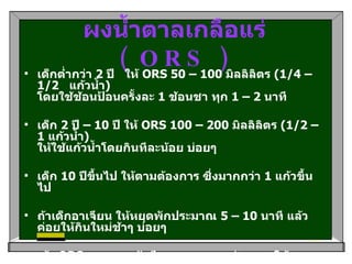 ผงน้ำตาลเกลือแร่  ( ORS ) เด็กต่ำกว่า  2  ปี   ให้  ORS 50 – 100  มิลลิลิตร  (1/4 – 1/2    แก้วน้ำ )                                          โดยใช้ช้อนป้อนครั้งละ  1  ช้อนชา ทุก  1 – 2  นาที  เด็ก  2  ปี –  10  ปี ให้  ORS 100 – 200  มิลลิลิตร  (1/2 – 1  แก้วน้ำ )  ให้ใช้แก้วน้ำโดยกินทีละน้อย บ่อยๆ  เด็ก  10  ปีขึ้นไป ให้ตามต้องการ ซึ่งมากกว่า  1  แก้วขึ้นไป  ถ้าเด็กอาเจียน ให้หยุดพักประมาณ  5 – 10  นาที แล้วค่อยให้กินใหม่ช้าๆ บ่อยๆ ถ้า  ORS  หมด และยังมีอาการอุจจาระร่วง อาจใช้ของเหลวอื่นทดแทน   (  เช่น น้ำข้าว หรือ น้ำแกงจืด )   