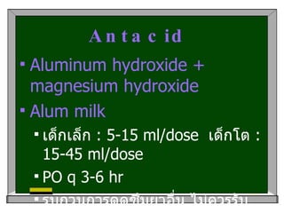 Antacid   Aluminum hydroxide + magnesium hydroxide Alum milk เด็กเล็ก  : 5-15 ml/dose  เด็กโต  : 15-45 ml/dose  PO q 3-6 hr รบกวนการดูดซึมยาอื่น ไม่ควรรับประทานร่วมกับยาอื่นภายในเวลา  1-2 hr 