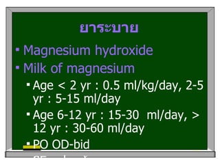 ยาระบาย Magnesium hydroxide Milk of magnesium Age < 2 yr : 0.5 ml/kg/day, 2-5 yr : 5-15 ml/day Age 6-12 yr : 15-30  ml/day, > 12 yr : 30-60 ml/day PO OD-bid  SE :  ปวดท้อง ,  hypermagnesemia in renal failure 