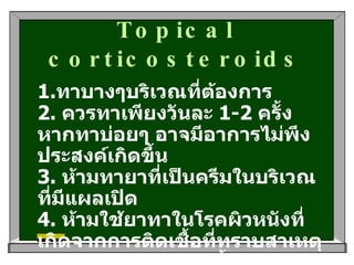Topical corticosteroids 1. ทาบางๆบริเวณที่ต้องการ   2.  ควรทาเพียงวันละ  1-2  ครั้ง หากทาบ่อยๆ อาจมีอาการไม่พึงประสงค์เกิดขึ้น  3.  ห้ามทายาที่เป็นครีมในบริเวณที่มีแผลเปิด   4.  ห้ามใช้ยาทาในโรคผิวหนังที่เกิดจากการติดเชื้อที่ทราบสาเหตุแน่นอนแล้ว เช่นติดเชื้อแบคทีเรีย เป็นต้น   