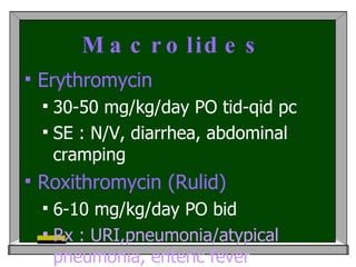 Macrolides   Erythromycin 30-50 mg/kg/day PO tid-qid pc  SE : N/V, diarrhea, abdominal cramping Roxithromycin (Rulid)  6-10 mg/kg/day PO bid  Rx : URI,pneumonia/atypical pneumonia, enteric fever 