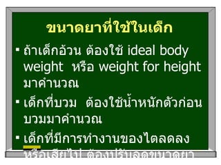 ขนาดยาที่ใช้ในเด็ก ถ้าเด็กอ้วน ต้องใช้  ideal body weight  หรือ  weight for height  มาคำนวณ  เด็กที่บวม  ต้องใช้น้ำหนักตัวก่อนบวมมาคำนวณ เด็กที่มีการทำงานของไตลดลงหรือเสียไป ต้องปรับลดขนาดยาชนิดที่ขับออกทางไตลง 