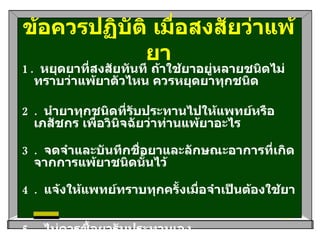 ข้อควรปฏิบัติ เมื่อสงสัยว่าแพ้ยา 1.  หยุดยาที่สงสัยทันที ถ้าใช้ยาอยู่หลายชนิดไม่ทราบว่าแพ้ยาตัวไหน ควรหยุดยาทุกชนิด   2.  นำยาทุกชนิดที่รับประทานไปให้แพทย์หรือเภสัชกร เพื่อวินิจฉัยว่าท่านแพ้ยาอะไร   3.  จดจำและบันทึกชื่อยาและลักษณะอาการที่เกิดจากการแพ้ยาชนิดนั้นไว้   4.  แจ้งให้แพทย์ทราบทุกครั้งเมื่อจำเป็นต้องใช้ยา    5.  ไม่ควรซื้อยารับประทานเอง   