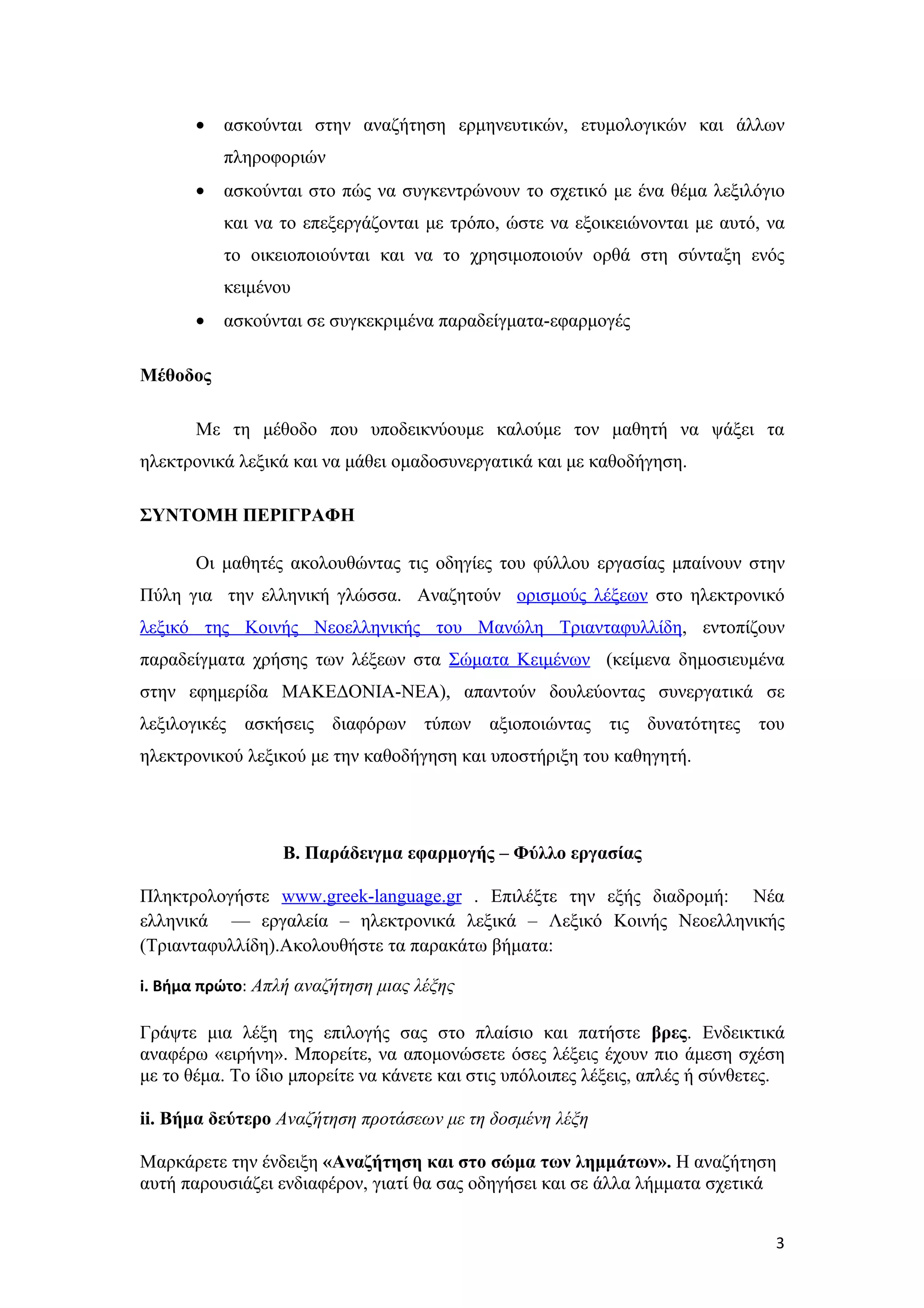 •   ασκούνται στην αναζήτηση ερμηνευτικών, ετυμολογικών και άλλων
           πληροφοριών
       •   ασκούνται στο πώς να συγκεντρώνουν το σχετικό με ένα θέμα λεξιλόγιο
           και να το επεξεργάζονται με τρόπο, ώστε να εξοικειώνονται με αυτό, να
           το οικειοποιούνται και να το χρησιμοποιούν ορθά στη σύνταξη ενός
           κειμένου
       •   ασκούνται σε συγκεκριμένα παραδείγματα-εφαρμογές

Μέθοδος

       Με τη μέθοδο που υποδεικνύουμε καλούμε τον μαθητή να ψάξει τα
ηλεκτρονικά λεξικά και να μάθει ομαδοσυνεργατικά και με καθοδήγηση.

ΣΥΝΤΟΜΗ ΠΕΡΙΓΡΑΦΗ

       Οι μαθητές ακολουθώντας τις οδηγίες του φύλλου εργασίας μπαίνουν στην
Πύλη για την ελληνική γλώσσα. Αναζητούν ορισμούς λέξεων στο ηλεκτρονικό
λεξικό της Κοινής Νεοελληνικής του Μανώλη Τριανταφυλλίδη, εντοπίζουν
παραδείγματα χρήσης των λέξεων στα Σώματα Κειμένων (κείμενα δημοσιευμένα
στην εφημερίδα ΜΑΚΕΔΟΝΙΑ-ΝΕΑ), απαντούν δουλεύοντας συνεργατικά σε
λεξιλογικές ασκήσεις διαφόρων τύπων αξιοποιώντας τις δυνατότητες του
ηλεκτρονικού λεξικού με την καθοδήγηση και υποστήριξη του καθηγητή.




                  Β. Παράδειγμα εφαρμογής – Φύλλο εργασίας

Πληκτρολογήστε www.greek-language.gr . Επιλέξτε την εξής διαδρομή: Νέα
ελληνικά –– εργαλεία – ηλεκτρονικά λεξικά – Λεξικό Κοινής Νεοελληνικής
(Τριανταφυλλίδη).Ακολουθήστε τα παρακάτω βήματα:

i. Βήμα πρώτο: Απλή αναζήτηση μιας λέξης

Γράψτε μια λέξη της επιλογής σας στο πλαίσιο και πατήστε βρες. Ενδεικτικά
αναφέρω «ειρήνη». Μπορείτε, να απομονώσετε όσες λέξεις έχουν πιο άμεση σχέση
με το θέμα. Το ίδιο μπορείτε να κάνετε και στις υπόλοιπες λέξεις, απλές ή σύνθετες.

ii. Βήμα δεύτερο Αναζήτηση προτάσεων με τη δοσμένη λέξη

Μαρκάρετε την ένδειξη «Αναζήτηση και στο σώμα των λημμάτων». Η αναζήτηση
αυτή παρουσιάζει ενδιαφέρον, γιατί θα σας οδηγήσει και σε άλλα λήμματα σχετικά


                                                                                 3
 