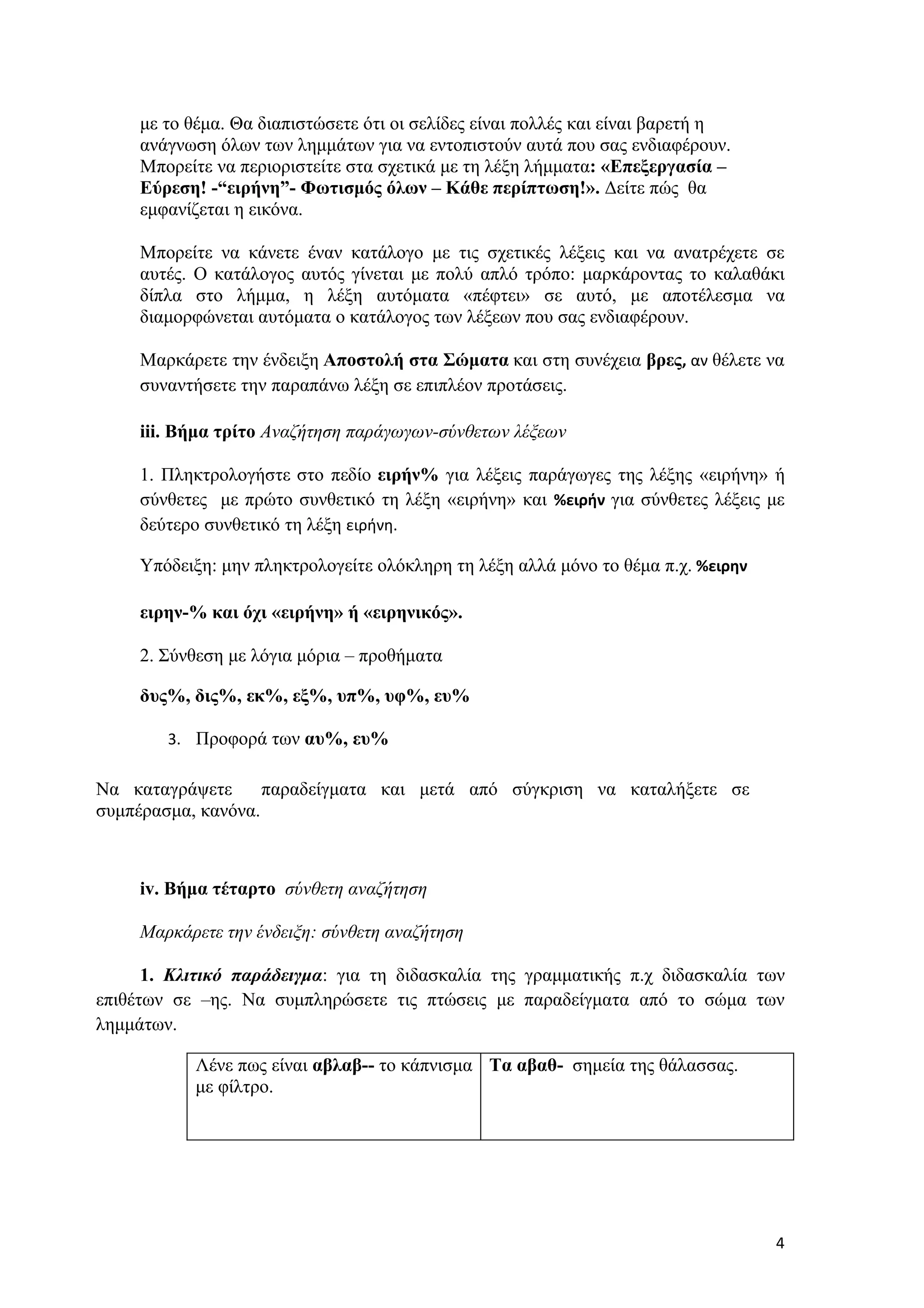με το θέμα. Θα διαπιστώσετε ότι οι σελίδες είναι πολλές και είναι βαρετή η
     ανάγνωση όλων των λημμάτων για να εντοπιστούν αυτά που σας ενδιαφέρουν.
     Μπορείτε να περιοριστείτε στα σχετικά με τη λέξη λήμματα: «Επεξεργασία –
     Εύρεση! -“ειρήνη”- Φωτισμός όλων – Κάθε περίπτωση!». Δείτε πώς θα
     εμφανίζεται η εικόνα.

     Μπορείτε να κάνετε έναν κατάλογο με τις σχετικές λέξεις και να ανατρέχετε σε
     αυτές. Ο κατάλογος αυτός γίνεται με πολύ απλό τρόπο: μαρκάροντας το καλαθάκι
     δίπλα στο λήμμα, η λέξη αυτόματα «πέφτει» σε αυτό, με αποτέλεσμα να
     διαμορφώνεται αυτόματα ο κατάλογος των λέξεων που σας ενδιαφέρουν.

     Μαρκάρετε την ένδειξη Αποστολή στα Σώματα και στη συνέχεια βρες, αν θέλετε να
     συναντήσετε την παραπάνω λέξη σε επιπλέον προτάσεις.

     iii. Βήμα τρίτο Αναζήτηση παράγωγων-σύνθετων λέξεων

     1. Πληκτρολογήστε στο πεδίο ειρήν% για λέξεις παράγωγες της λέξης «ειρήνη» ή
     σύνθετες με πρώτο συνθετικό τη λέξη «ειρήνη» και %ειρήν για σύνθετες λέξεις με
     δεύτερο συνθετικό τη λέξη ειρήνη.

     Υπόδειξη: μην πληκτρολογείτε ολόκληρη τη λέξη αλλά μόνο το θέμα π.χ. %ειρην

     ειρην-% και όχι «ειρήνη» ή «ειρηνικός».

     2. Σύνθεση με λόγια μόρια – προθήματα

     δυς%, δις%, εκ%, εξ%, υπ%, υφ%, ευ%

        3. Προφορά των αυ%, ευ%

Να καταγράψετε      παραδείγματα και μετά από σύγκριση να καταλήξετε σε
συμπέρασμα, κανόνα.



     iv. Βήμα τέταρτο σύνθετη αναζήτηση

     Μαρκάρετε την ένδειξη: σύνθετη αναζήτηση

      1. Κλιτικό παράδειγμα: για τη διδασκαλία της γραμματικής π.χ διδασκαλία των
επιθέτων σε –ης. Να συμπληρώσετε τις πτώσεις με παραδείγματα από το σώμα των
λημμάτων.

           Λένε πως είναι αβλαβ-- το κάπνισμα Τα αβαθ- σημεία της θάλασσας.
           με φίλτρο.




                                                                                   4
 