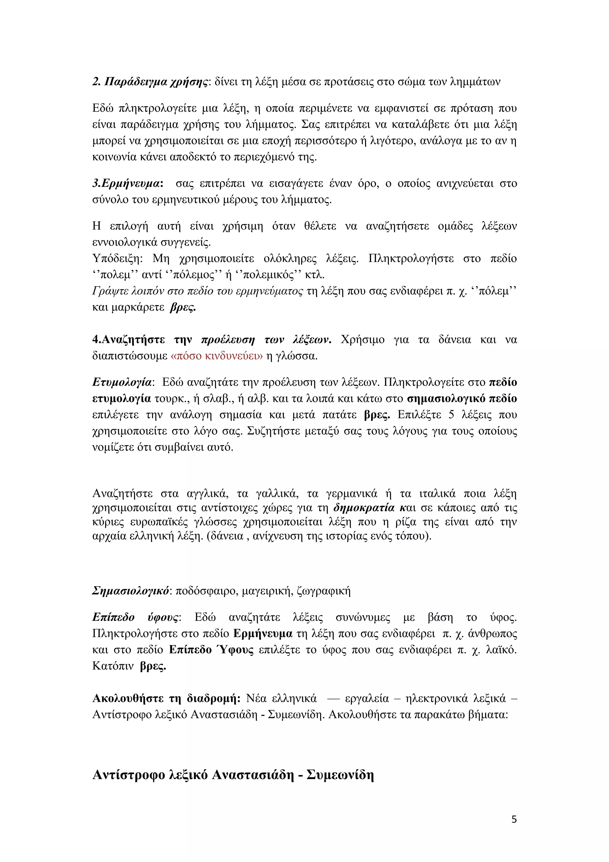2. Παράδειγμα χρήσης: δίνει τη λέξη μέσα σε προτάσεις στο σώμα των λημμάτων

Εδώ πληκτρολογείτε μια λέξη, η οποία περιμένετε να εμφανιστεί σε πρόταση που
είναι παράδειγμα χρήσης του λήμματος. Σας επιτρέπει να καταλάβετε ότι μια λέξη
μπορεί να χρησιμοποιείται σε μια εποχή περισσότερο ή λιγότερο, ανάλογα με το αν η
κοινωνία κάνει αποδεκτό το περιεχόμενό της.

3.Ερμήνευμα: σας επιτρέπει να εισαγάγετε έναν όρο, ο οποίος ανιχνεύεται στο
σύνολο του ερμηνευτικού μέρους του λήμματος.

Η επιλογή αυτή είναι χρήσιμη όταν θέλετε να αναζητήσετε ομάδες λέξεων
εννοιολογικά συγγενείς.
Υπόδειξη: Μη χρησιμοποιείτε ολόκληρες λέξεις. Πληκτρολογήστε στο πεδίο
‘’πολεμ’’ αντί ‘’πόλεμος’’ ή ‘’πολεμικός’’ κτλ.
Γράψτε λοιπόν στο πεδίο του ερμηνεύματος τη λέξη που σας ενδιαφέρει π. χ. ‘’πόλεμ’’
και μαρκάρετε βρες.

4.Αναζητήστε την προέλευση των λέξεων. Χρήσιμο για τα δάνεια και να
διαπιστώσουμε «πόσο κινδυνεύει» η γλώσσα.

Ετυμολογία: Εδώ αναζητάτε την προέλευση των λέξεων. Πληκτρολογείτε στο πεδίο
ετυμολογία τουρκ., ή σλαβ., ή αλβ. και τα λοιπά και κάτω στο σημασιολογικό πεδίο
επιλέγετε την ανάλογη σημασία και μετά πατάτε βρες. Επιλέξτε 5 λέξεις που
χρησιμοποιείτε στο λόγο σας. Συζητήστε μεταξύ σας τους λόγους για τους οποίους
νομίζετε ότι συμβαίνει αυτό.


Αναζητήστε στα αγγλικά, τα γαλλικά, τα γερμανικά ή τα ιταλικά ποια λέξη
χρησιμοποιείται στις αντίστοιχες χώρες για τη δημοκρατία και σε κάποιες από τις
κύριες ευρωπαϊκές γλώσσες χρησιμοποιείται λέξη που η ρίζα της είναι από την
αρχαία ελληνική λέξη. (δάνεια , ανίχνευση της ιστορίας ενός τόπου).



Σημασιολογικό: ποδόσφαιρο, μαγειρική, ζωγραφική

Επίπεδο ύφους: Εδώ αναζητάτε λέξεις συνώνυμες με βάση το ύφος.
Πληκτρολογήστε στο πεδίο Ερμήνευμα τη λέξη που σας ενδιαφέρει π. χ. άνθρωπος
και στο πεδίο Επίπεδο Ύφους επιλέξτε το ύφος που σας ενδιαφέρει π. χ. λαϊκό.
Κατόπιν βρες.

Ακολουθήστε τη διαδρομή: Νέα ελληνικά –– εργαλεία – ηλεκτρονικά λεξικά –
Αντίστροφο λεξικό Αναστασιάδη - Συμεωνίδη. Ακολουθήστε τα παρακάτω βήματα:



Αντίστροφο λεξικό Αναστασιάδη - Συμεωνίδη


                                                                                 5
 