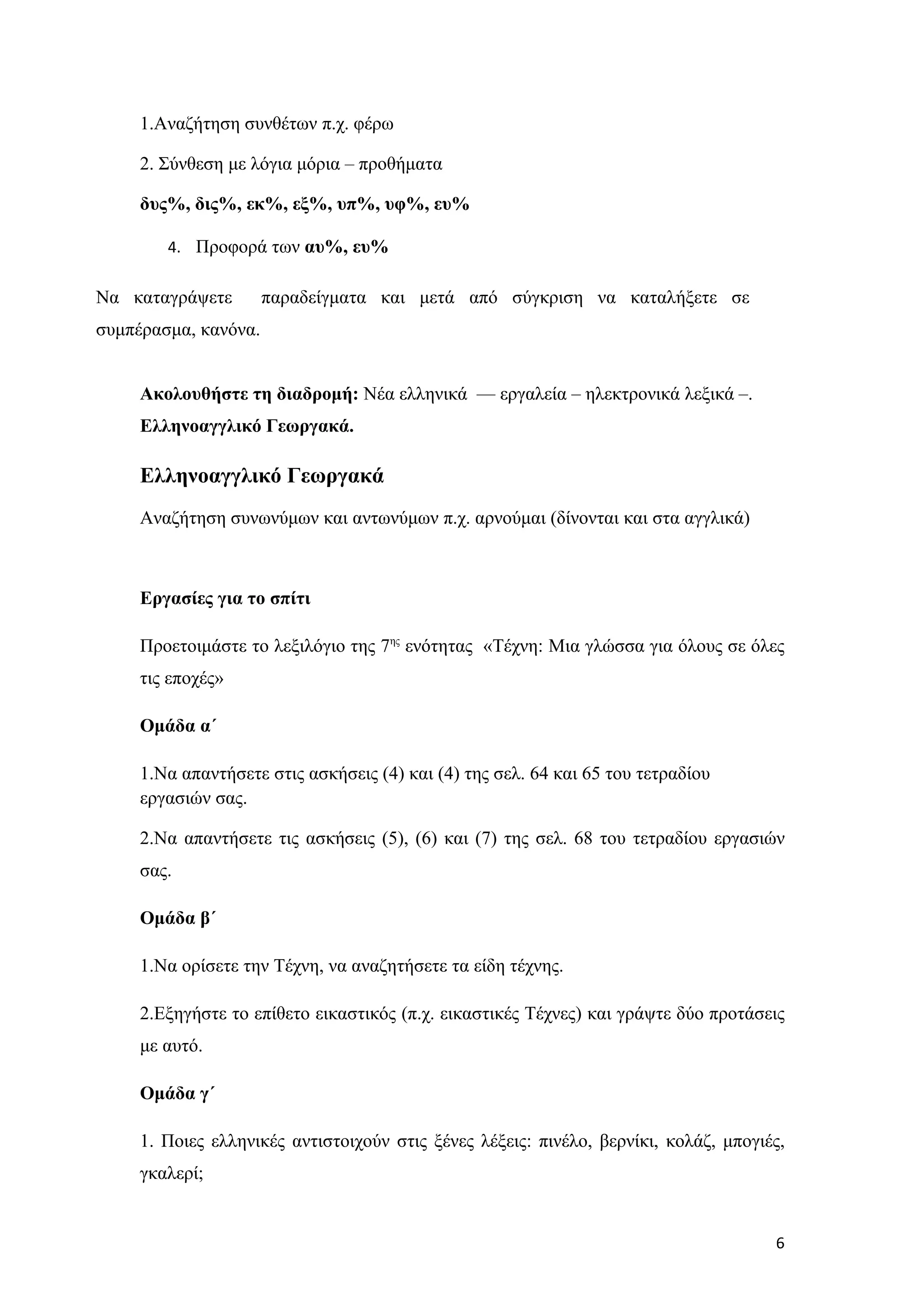 1.Αναζήτηση συνθέτων π.χ. φέρω

     2. Σύνθεση με λόγια μόρια – προθήματα

     δυς%, δις%, εκ%, εξ%, υπ%, υφ%, ευ%

        4. Προφορά των αυ%, ευ%

Να καταγράψετε        παραδείγματα και μετά από σύγκριση να καταλήξετε σε
συμπέρασμα, κανόνα.


     Ακολουθήστε τη διαδρομή: Νέα ελληνικά –– εργαλεία – ηλεκτρονικά λεξικά –.
     Ελληνοαγγλικό Γεωργακά.

     Ελληνοαγγλικό Γεωργακά
     Αναζήτηση συνωνύμων και αντωνύμων π.χ. αρνούμαι (δίνονται και στα αγγλικά)



     Εργασίες για το σπίτι

     Προετοιμάστε το λεξιλόγιο της 7ης ενότητας «Τέχνη: Μια γλώσσα για όλους σε όλες
     τις εποχές»

     Ομάδα α΄

     1.Να απαντήσετε στις ασκήσεις (4) και (4) της σελ. 64 και 65 του τετραδίου
     εργασιών σας.

     2.Να απαντήσετε τις ασκήσεις (5), (6) και (7) της σελ. 68 του τετραδίου εργασιών
     σας.

     Ομάδα β΄

     1.Να ορίσετε την Τέχνη, να αναζητήσετε τα είδη τέχνης.

     2.Εξηγήστε το επίθετο εικαστικός (π.χ. εικαστικές Τέχνες) και γράψτε δύο προτάσεις
     με αυτό.

     Ομάδα γ΄

     1. Ποιες ελληνικές αντιστοιχούν στις ξένες λέξεις: πινέλο, βερνίκι, κολάζ, μπογιές,
     γκαλερί;


                                                                                      6
 
