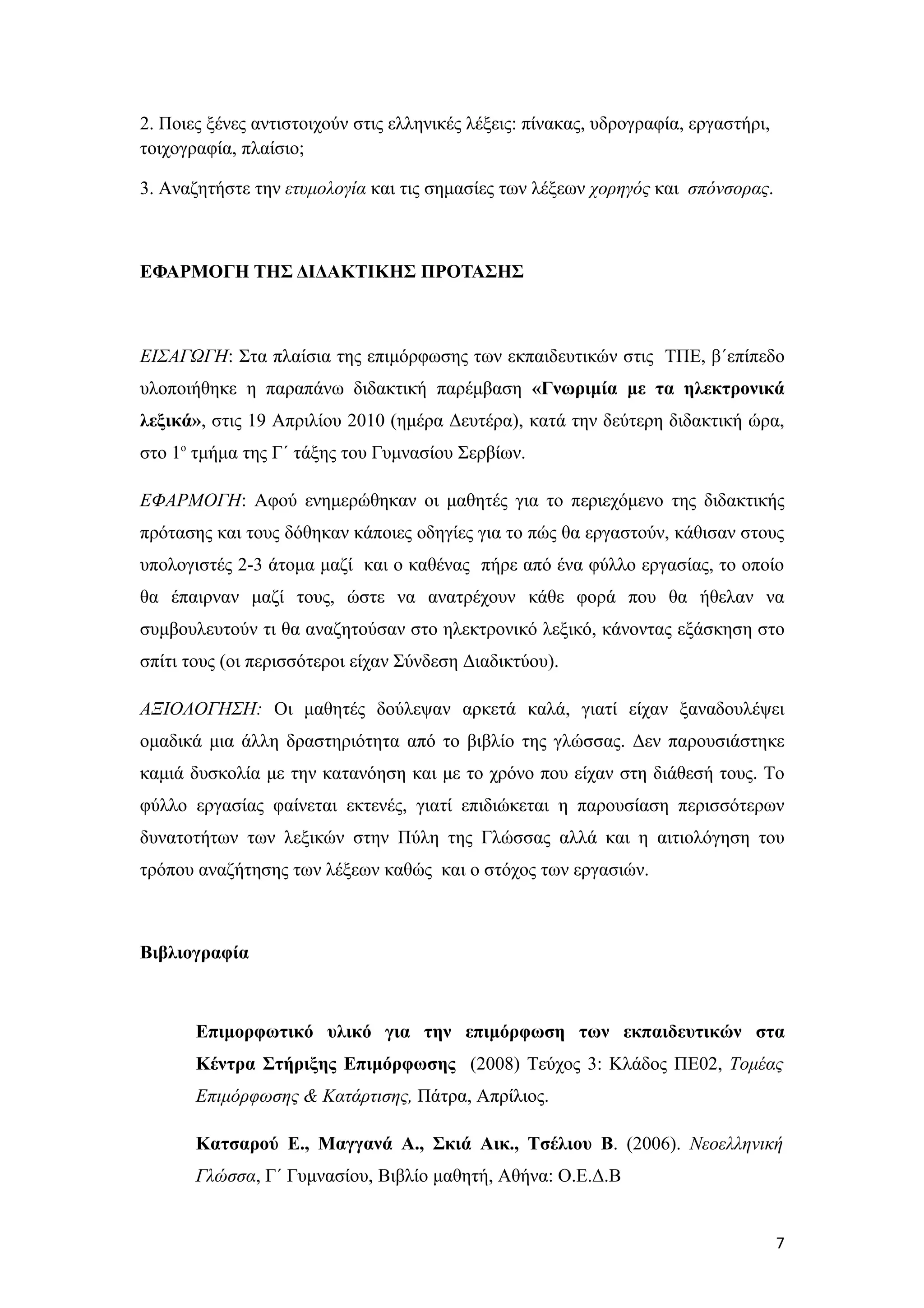 2. Ποιες ξένες αντιστοιχούν στις ελληνικές λέξεις: πίνακας, υδρογραφία, εργαστήρι,
τοιχογραφία, πλαίσιο;

3. Αναζητήστε την ετυμολογία και τις σημασίες των λέξεων χορηγός και σπόνσορας.



ΕΦΑΡΜΟΓΗ ΤΗΣ ΔΙΔΑΚΤΙΚΗΣ ΠΡΟΤΑΣΗΣ



ΕΙΣΑΓΩΓΗ: Στα πλαίσια της επιμόρφωσης των εκπαιδευτικών στις ΤΠΕ, β΄επίπεδο
υλοποιήθηκε η παραπάνω διδακτική παρέμβαση «Γνωριμία με τα ηλεκτρονικά
λεξικά», στις 19 Απριλίου 2010 (ημέρα Δευτέρα), κατά την δεύτερη διδακτική ώρα,
στο 1ο τμήμα της Γ΄ τάξης του Γυμνασίου Σερβίων.

ΕΦΑΡΜΟΓΗ: Αφού ενημερώθηκαν οι μαθητές για το περιεχόμενο της διδακτικής
πρότασης και τους δόθηκαν κάποιες οδηγίες για το πώς θα εργαστούν, κάθισαν στους
υπολογιστές 2-3 άτομα μαζί και ο καθένας πήρε από ένα φύλλο εργασίας, το οποίο
θα έπαιρναν μαζί τους, ώστε να ανατρέχουν κάθε φορά που θα ήθελαν να
συμβουλευτούν τι θα αναζητούσαν στο ηλεκτρονικό λεξικό, κάνοντας εξάσκηση στο
σπίτι τους (οι περισσότεροι είχαν Σύνδεση Διαδικτύου).

ΑΞΙΟΛΟΓΗΣΗ: Οι μαθητές δούλεψαν αρκετά καλά, γιατί είχαν ξαναδουλέψει
ομαδικά μια άλλη δραστηριότητα από το βιβλίο της γλώσσας. Δεν παρουσιάστηκε
καμιά δυσκολία με την κατανόηση και με το χρόνο που είχαν στη διάθεσή τους. Το
φύλλο εργασίας φαίνεται εκτενές, γιατί επιδιώκεται η παρουσίαση περισσότερων
δυνατοτήτων των λεξικών στην Πύλη της Γλώσσας αλλά και η αιτιολόγηση του
τρόπου αναζήτησης των λέξεων καθώς και ο στόχος των εργασιών.



Βιβλιογραφία



       Επιμορφωτικό υλικό για την επιμόρφωση των εκπαιδευτικών στα
       Κέντρα Στήριξης Επιμόρφωσης (2008) Τεύχος 3: Κλάδος ΠΕ02, Τομέας
       Επιμόρφωσης & Κατάρτισης, Πάτρα, Απρίλιος.

       Κατσαρού Ε., Μαγγανά Α., Σκιά Αικ., Τσέλιου Β. (2006). Νεοελληνική
       Γλώσσα, Γ΄ Γυμνασίου, Βιβλίο μαθητή, Αθήνα: Ο.Ε.Δ.Β


                                                                                     7
 