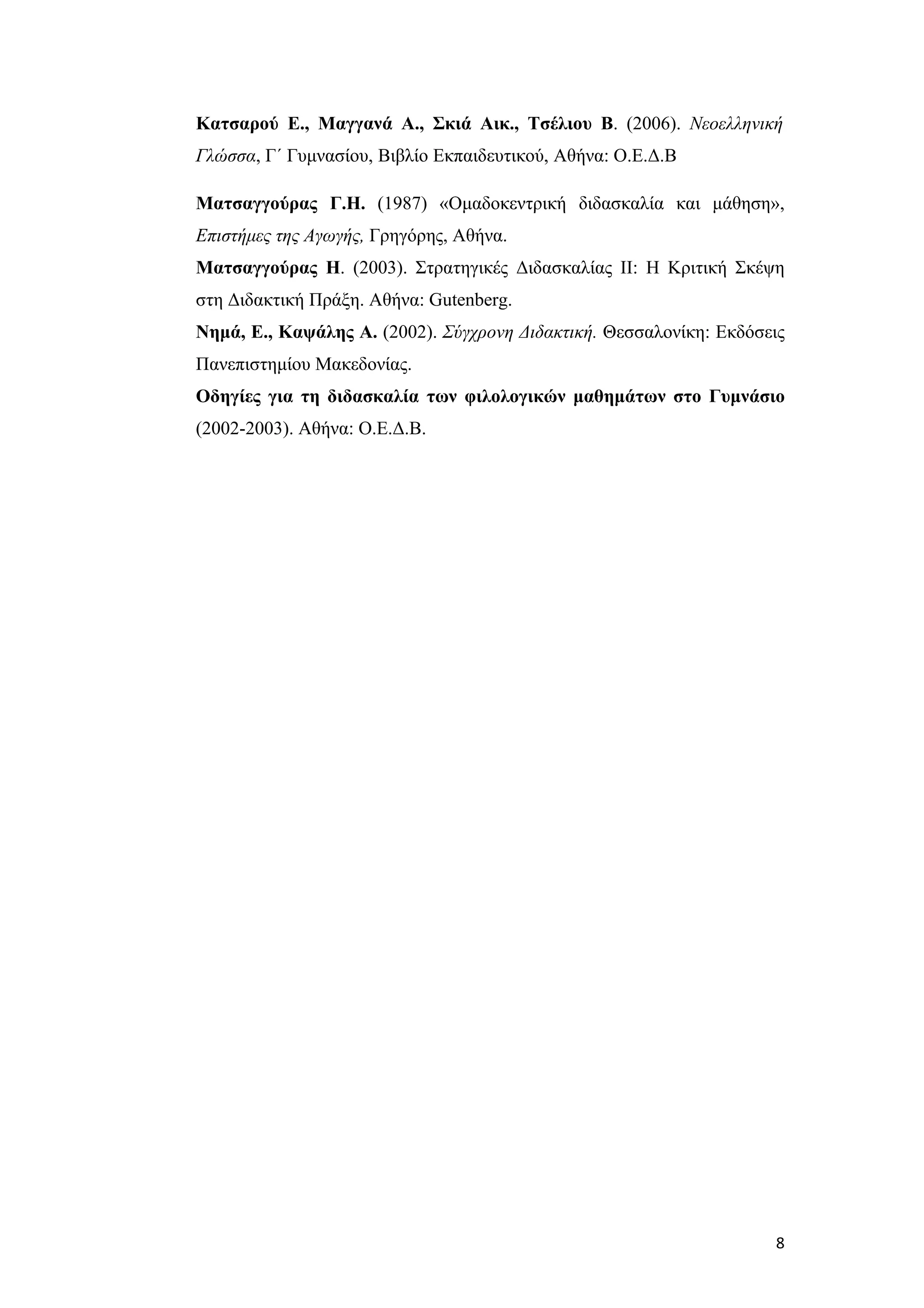 Κατσαρού Ε., Μαγγανά Α., Σκιά Αικ., Τσέλιου Β. (2006). Νεοελληνική
Γλώσσα, Γ΄ Γυμνασίου, Βιβλίο Εκπαιδευτικού, Αθήνα: Ο.Ε.Δ.Β

Ματσαγγούρας Γ.Η. (1987) «Ομαδοκεντρική διδασκαλία και μάθηση»,
Επιστήμες της Αγωγής, Γρηγόρης, Αθήνα.
Ματσαγγούρας Η. (2003). Στρατηγικές Διδασκαλίας ΙΙ: Η Κριτική Σκέψη
στη Διδακτική Πράξη. Αθήνα: Gutenberg.
Νημά, Ε., Καψάλης Α. (2002). Σύγχρονη Διδακτική. Θεσσαλονίκη: Εκδόσεις
Πανεπιστημίου Μακεδονίας.
Οδηγίες για τη διδασκαλία των φιλολογικών μαθημάτων στο Γυμνάσιο
(2002-2003). Αθήνα: Ο.Ε.Δ.Β.




                                                                    8
 