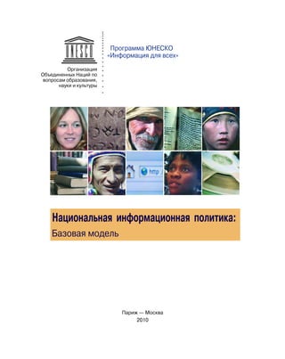 Программа ЮНЕСКО
                          «Информация для всех»
          Организация
Объединенных Наций по
 вопросам образования,
       науки и культуры




    Национальная информационная политика:
    Базовая модель




                              Париж — Москва
                                   2010
 