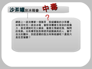 網路上一直流傳著一個謠言，說鋁罐裝的沙茶醬， 如果沒吃完一直放冰箱，會對身體產生致命的殺傷 力，甚至還說吃完火鍋後，會產生情緒低落、胸悶 的現象。也有傳言說長期使用鋁製鍋具的人，會不 自主的顫抖，到底這樣的說法有無根據呢？還是只 是危言聳聽？ 沙茶罐 放冰箱會 中毒 ？ 