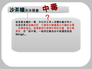 鋁是重金屬的一種，存在於正常人身體的量非常少，但是如果 鋁過量的話，它會取代輸鐵蛋白中鐵的位置，而導致貧血。鋁還會取代骨頭中鈣的位置，發生軟骨症 ，而「鋁中毒」一般則定義為血中鋁濃度超過 50mg/L 。 沙茶罐 放冰箱會 中毒 ？ 