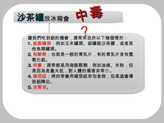讓我們吃到鋁的機會，通常來自於以下幾個情形： 1. 鋁製罐頭 ：例如玉米罐頭、鋁罐裝沙茶醬，或者其  他魚類罐頭。 2. 制酸劑 ：也就是一般的胃乳片，有的胃乳片含有氫  氧化鋁。 3. 明礬 ：通常都是用做膨鬆劑，例如油條、米粉，但  是因為含量太低，對人體的傷害非常小。 4. 錫箔紙 ：烤肉常會用錫箔紙來包食物，但高溫會導 致鋁釋出。 5. 洗腎液 。 沙茶罐 放冰箱會 中毒 ？ 