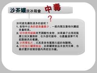 如何避免攝取過多的鋁呢？ 1. 食物中以 魚的鋁含量最少 ，一般肉類及動物內臟鋁 含量較高。 2. 切勿使用鋁鍋 來烹調酸性食物，如果鍋子出現斑點 應立刻汰舊換新；在外面吃飯時，也盡量選擇不用 鋁製鍋具的餐廳。 3. 少用胃乳片 ，尤其是含有氫氧化鋁的制酸劑。 4. 少吃加工罐頭食品 ，如果罐頭食品未食用完畢，也 最好置於玻璃容器內再密封冷藏。 沙茶罐 放冰箱會 中毒 ？ 