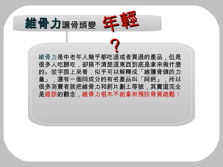 維骨力 是中老年人幾乎都吃過或者買過的產品，但是 很多人吃歸吃，卻搞不清楚這東西到底是拿來做什麼 的。從字面上來看，似乎可以解釋成「維護骨頭的力 量」，還有一個同成分的有名產品叫「阿鈣」，所以 很多消費者就把維骨力和鈣片劃上等號，其實這完全 是 錯誤 的觀念， 維骨力根本不能拿來預防骨質疏鬆！   維骨力 讓骨頭變 年輕？ 