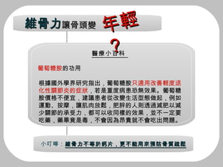 醫療小百科  葡萄糖胺 的功用 根據國外學界研究指出，葡萄糖胺 只適用改善輕度退化性關節炎的症狀 ，若是重度病患恐無效果。葡萄糖胺價格不便宜，建議患者從改變生活型態做起，例如運動、按摩，讓肌肉放鬆，肥胖的人則透過減肥以減少關節的承受力，都可以收同樣的效果，並不一定要吃藥，藥畢竟是毒，不會因為昂貴就不會吃出問題。 小叮嚀： 維骨力不等於鈣片，更不能用來預防骨質疏鬆 年輕？ 維骨力 讓骨頭變 年輕？ 