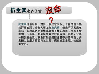 抗生素 這個名詞，對於一般民眾來說，也算是個耳熟 能詳的名詞，也有人稱之為 消炎藥 ，但是麻煩就出在 這兒，如果是大家都懂或者都不懂的東西，大家不會 害怕，反而是一知半解的觀念就很麻煩。很多人只要 一聽到抗生素，就會認為那是對身體不好的東西，如 果醫生的處方裡面有抗生素，病患肯定是能少吃就盡 量少吃。 抗生素 吃多了會 沒命？ 