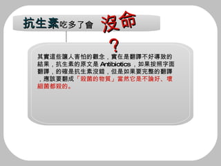 其實這些讓人害怕的觀念，實在是翻譯不好導致的 結果，抗生素的原文是 Antibiotics ，如果按照字面 翻譯，的確是抗生素沒錯，但是如果要完整的翻譯 ，應該要翻成 「殺菌的物質」當然它是不論好、壞 細菌都殺的。 抗生素 吃多了會 沒命？ 
