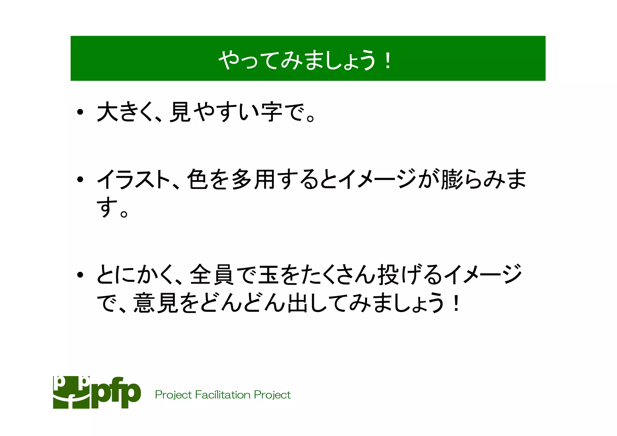 やってみましょう！

• 大きく、見やすい字で。

• イラスト、色を多用するとイメージが膨らみま
  す。

• とにかく、全員で玉をたくさん投げるイメージ
  で、意見をどんどん出してみましょう！


    Project Facilitation Project
 