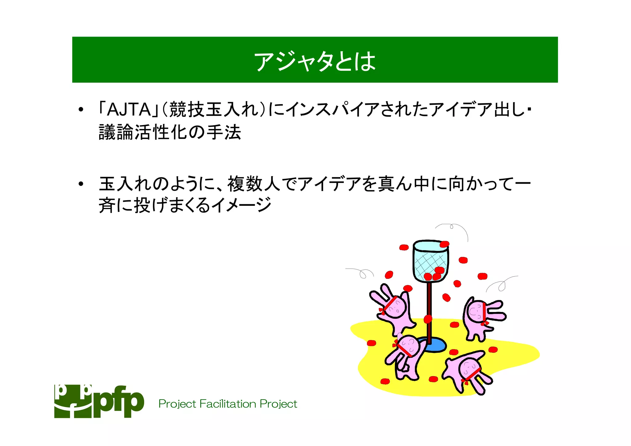 アジャタとは
• 「AJTA」（競技玉入れ）にインスパイアされたアイデア出し・
  議論活性化の手法

• 玉入れのように、複数人でアイデアを真ん中に向かって一
  斉に投げまくるイメージ




     Project Facilitation Project
 