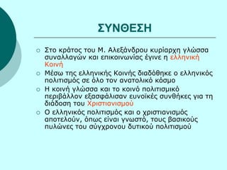 ΣΥΝΘΕΣΗ
Στο κράτος του Μ. Αλεξάνδρου κυρίαρχη γλώσσα
συναλλαγών και επικοινωνίας έγινε η ελληνική
Κοινή
Μέσω της ελληνικής Κοινής διαδόθηκε ο ελληνικός
πολιτισμός σε όλο τον ανατολικό κόσμο
Η κοινή γλώσσα και το κοινό πολιτισμικό
περιβάλλον εξασφάλισαν ευνοϊκές συνθήκες για τη
διάδοση του Χριστιανισμού
Ο ελληνικός πολιτισμός και ο χριστιανισμός
αποτελούν, όπως είναι γνωστό, τους βασικούς
πυλώνες του σύγχρονου δυτικού πολιτισμού
 