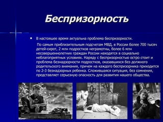 Беспризорность В настояшее время актуальна проблема беспризорности. По самым приблизительным подсчетам МВД, в России более 700 тысяч детей-сирот, 2 млн подростков неграмотны, более 6 млн несовершеннолетних граждан России находятся в социально неблагоприятных условиях. Наряду с беспризорностью остро стоит и проблема безнадзорности подростков, оказавшихся без должного родительского внимания, причем на каждого беспризорника приходится по 2-3 безнадзорных ребенка. Сложившаяся ситуация, без сомнения, представляет серьезную опасность для развития нашего общества. 