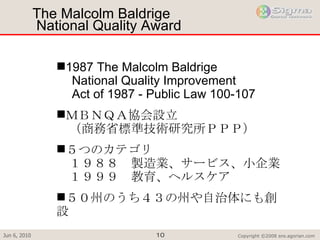 The Malcolm Baldrige  National Quality Award 1987 The Malcolm Baldrige  　 National Quality Improvement  　 Act of 1987 - Public Law 100-107 ＭＢＮＱＡ協会設立 　（商務省標準技術研究所ＰＰＰ） ５つのカテゴリ 　１９８８　製造業、サービス、小企業 　１９９９　教育、ヘルスケア ５０州のうち４３の州や自治体にも創設 