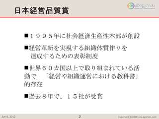 日本経営品質賞 １９９５年に社会経済生産性本部が創設 経営革新を実現する組織体質作りを 　達成するための表彰制度 世界６０カ国以上で取り組まれている活動で　「経営や組織運営における教科書」的存在  過去８年で、１５社が受賞 