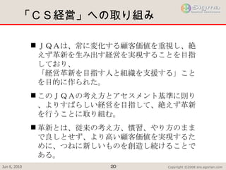 「ＣＳ経営」への取り組み ＪＱＡは、常に変化する顧客価値を重視し、絶えず革新を生み出す経営を実現することを目指しており、 「経営革新を目指す人と組織を支援する」ことを目的に作られた。 このＪＱＡの考え方とアセスメント基準に則り、よりすばらしい経営を目指して、絶えず革新を行うことに取り組む。 革新とは、従来の考え方、慣習、やり方のままで良しとせず、より高い顧客価値を実現するために、つねに新しいものを創造し続けることである。 