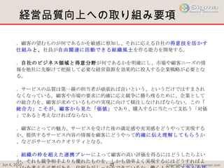 経営品質向上への取り組み要項  １．顧客の望むものが何であるかを敏感に察知し、それに応える自社の 得意技を活かす仕組み と、 社員が 自由闊達に活動できる組織風土 を作る能力を開発する。 ２． 自社のビジネス領域と得意分野 が何であるかを明確にし、市場や顧客ニーズの情報を他社に先駆けて把握して必要な経営資源を効果的に投入する企業戦略が必要となる。 ３．サービスの品質は第一線の担当者が頑張れば良いという、というだけではすまされなくなっている。顧客や市場の要求に的確に応え競争に勝ち残るために、企業としての総合力を、顧客が求めているものの実現に向けて傾注しなければならない。この 「総合力」こそが、顧客から見た「価値」 であり、購入するに当たって支払う「対価」であると考えなければならない。 ４．顧客にとっての魅力、サービスを受けた後の満足感や充実感をどうやって実現するか、提供するサービス内容の情報を顧客にどうやって 的確に伝え理解してもらう か、などがサービスのクオリティとなる。 ５． 組織の枠を超えた連携プレー によって顧客の高い評価を得るにはどうしたらよいか、それも競争相手よりも優れたものを、しかも効率よく実現するにはどうすればよいかを考える必要がある。仕組みがしっかりできているか、働く人たちが スキルを活かし意欲を持って活動 できるかどうかが競争市場での勝敗を決める。 ６．組織の壁をなくし、 一人一人が能力を存分に発揮し協力し合える仕組み が必要である。仕事の内容、進め方、業績の評価方法などが組織単位で決められ、それに従うことを前提とした組織と管理体制のままでは、自組織の役割を超えての仕事には抵抗を感じることが多い。 ７．活動の源泉は社員の能力と意欲 