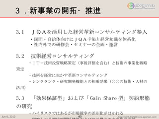 ３．新事業の開拓・推進 3.1 　ＪＱＡを活用した経営革新コンサルティング参入 　　　・民間・自治体向けにＪＱＡ手法と経営知識を体系化 　　　・社内外での研修会・セミナーの企画・運営 3.2 　技術経営コンサルティング 　　　・ＩＴ＋技術投資戦略策定（事後評価を含む）と技術の事業化戦略策定 　　　・技術を経営に生かす革新コンサルティング 　　　・シンクタンク・研究開発機能との相乗効果（○○の技術・人材の活用） 3.3 　「効果保証型」および「 Gain Share 型」契約形態の研究 　　　・ハイリスクではあるが市場競争の差別化がはかれる 　　　・顧客との長期信頼関係構築および収益構造の安定化に有効 