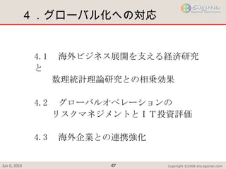 ４．グローバル化への対応 4.1 　海外ビジネス展開を支える経済研究と 　　数理統計理論研究との相乗効果 4.2 　グローバルオペレーションの 　　リスクマネジメントとＩＴ投資評価 4.3 　海外企業との連携強化 　　 