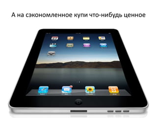А на сэкономленное купи что-нибудь ценное
