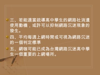 三、若能適當疏導高中學生的網路社消遣使用動機，或許可以抑制網路沉迷現象的發生。 四、平均每週上網時間或可視為網路沉迷的一個判定標準 五、網咖可能已成為台灣網路沉迷高中學生一個重要的上網場所。 