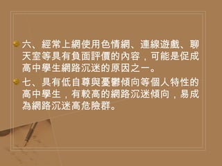六、經常上網使用色情網、連線遊戲、聊天室等具有負面評價的內容，可能是促成高中學生網路沉迷的原因之一。 七、具有低自尊與憂鬱傾向等個人特性的高中學生，有較高的網路沉迷傾向，易成為網路沉迷高危險群。 