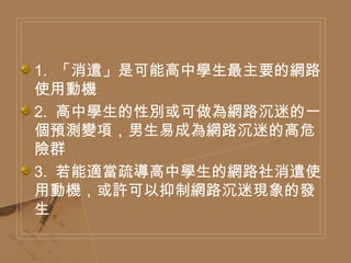 1.  「消遣」是可能高中學生最主要的網路使用動機  2.  高中學生的性別或可做為網路沉迷的一個預測變項，男生易成為網路沉迷的高危險群  3.  若能適當疏導高中學生的網路社消遣使用動機，或許可以抑制網路沉迷現象的發生  