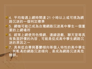 4.  平均每週上網時間達 21 小時以上或可視為網路沉迷的一個判定標準  5.  網咖可能已成為台灣網路沉迷高中學生一個重要的上網場所  6.  經常上網使用色情網、連線遊戲、聊天室等具有負面評價的內容，可能是促成高中學生網路沉迷的原因之一  7.  具有低自尊與憂鬱傾向等個人特性的高中學生，有較高的網路沉迷傾向，易成為網路沉迷高危險群。  
