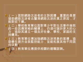 （一）面對網路沈迷者的主訴困擾，重要的是要協助網路沈迷者去釐清網路沈迷的真正原因，才能對症下藥。 （二）學校教育單位面對青少年對生活事件挫敗的一些因應策略的輔導上，仍須付諸於更大的心力，協助其建立一個良好社會、學校、家庭的支持體系。  （三）教育單位應加強網路沈迷現象的宣導，協助學生提升自我監控能力，並能拓展其他不同面向活動  （四）教育單位應提供相關的親職諮詢。  