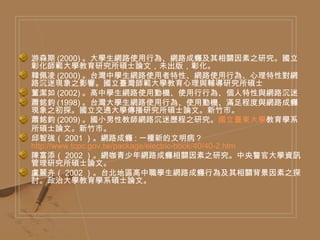 游森期 (2000) 。大學生網路使用行為、網路成癮及其相關因素之研究。國立彰化師範大學教育研究所碩士論文，未出版，彰化。 韓佩凌 (2000) 。台灣中學生網路使用者特性、網路使用行為、心理特性對網路沉迷現象之影響。國立臺灣師範大學教育心理與輔導研究所碩士 董潔如 (2002) 。高中學生網路使用動機、使用行行為、個人特性與網路沉迷 蕭銘鈞 (1998) 。台灣大學生網路使用行為、使用動機、滿足程度與網路成癮現象之初探。國立交通大學傳播研究所碩士論文。新竹市。 蕭銘鈞 (2009) 。國小男性教師網路沉迷歷程之研究。 國立臺東大學 教育學系所碩士論文。新竹市。 邱智強（ 2001 ）。網路成癮 : 一種新的文明病？  http://www.tcpc.gov.tw/package/electric-book/40/40-2.htm  陳富添（ 2002 ）。網咖青少年網路成癮相關因素之研究。中央警官大學資訊管理研究所碩士論文。 盧麗卉（ 2002 ）。台北地區高中職學生網路成癮行為及其相關背景因素之探討。政治大學教育學系碩士論文。 