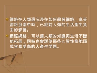 網路在人類還沉浸在如何學習網路、享受網路浪潮中時，已經對人類的生活產生負面的影響。 網際網路，可以讓人類的知識與生活不斷地拓展，同時也會誘使那些心智性格脆弱或容易受傷的人產生問題。 