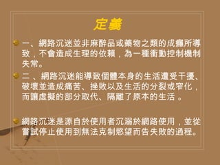 定義  一、網路沉迷並非麻醉品或藥物之類的成癮所導致，不會造成生理的依賴，為一種衝動控制機制失常。  二 、網路沉迷能導致個體本身的生活遭受干擾、破壞並造成痛苦、挫敗以及生活的分裂或窄化，而讓虛擬的部分取代、隔離了原本的生活 。 網路沉迷是源自於使用者沉溺於網路使用，並從嘗試停止使用到無法克制慾望而告失敗的過程。  