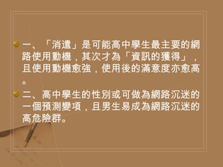 一、「消遣」是可能高中學生最主要的網路使用動機，其次才為「資訊的獲得」，且使用動機愈強，使用後的滿意度亦愈高。 二、高中學生的性別或可做為網路沉迷的一個預測變項，且男生易成為網路沉迷的高危險群。 