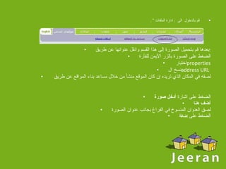 قم بالدخول  الى  :  ادارة الملفات ”  . بعدها قم بتحميل الصورة إلى هذا القسم وانقل عنوانها عن طريق : الضغط على الصورة بالزر الأيمن للفأرة اختيار  properties نسخ ال address URL   لصقه في المكان الذي تريده إن كان الموقع منشأ من خلال مساعد بناء المواقع عن طريق  الضغط على اشارة  أدخل صورة أضف هنا لصق العنوان المنسوخ في الفراغ بجانب عنوان الصورة الضغط على   إضافة 