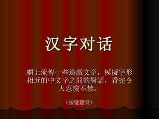 汉字对话 網上流傳一些遊戲文章，模擬字形相近的中文字之間的對話，看完令人忍悛不禁。 （按键翻页） 
