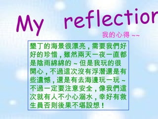 My  reflection   我的心得 ~~ 墾丁的海景很漂亮 , 需要我們好好的珍惜 , 雖然兩天一夜一直都是陰雨綿綿的 ~ 但是我玩的很開心 , 不過這次沒有浮潛還是有些遺憾 , 還是有去海邊玩一玩 ~ 不過一定要注意安全 , 像我們這次就有人不小心溺水 , 幸好有救生員否則後果不堪設想 ! 